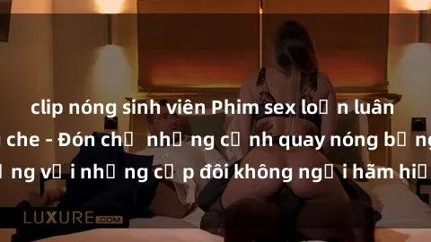 clip nóng sinh viên Phim sex loạn luân đầy kích thích không che - Đón chờ những cảnh quay nóng bỏng với những cặp đôi không ngại hãm hiếp gia đình trong lòng