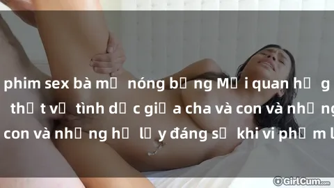 phim sex bà mẹ nóng bỏng Mối quan hệ giữa cha và con: Sự thật về tình dục giữa cha và con và những hệ lụy đáng sợ khi vi phạm luật pháp.