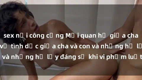sex nơi công cộng Mối quan hệ giữa cha và con: Sự thật về tình dục giữa cha và con và những hệ lụy đáng sợ khi vi phạm luật pháp.