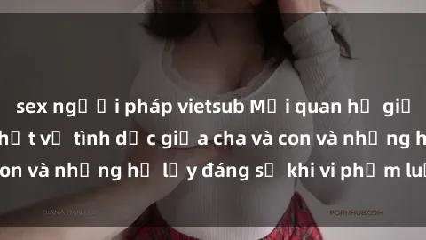 sex người pháp vietsub Mối quan hệ giữa cha và con: Sự thật về tình dục giữa cha và con và những hệ lụy đáng sợ khi vi phạm luật pháp.