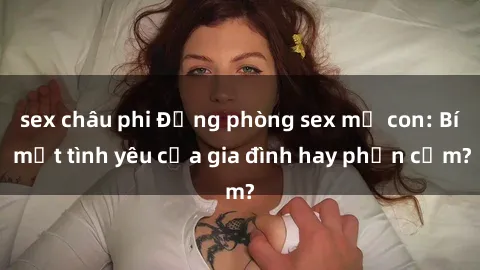 sex châu phi Động phòng sex mẹ con: Bí mật tình yêu của gia đình hay phản cảm?
