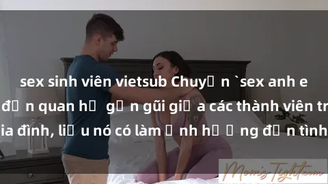sex sinh viên vietsub Chuyện `sex anh em ruột` - Đề cập đến quan hệ gần gũi giữa các thành viên trong gia đình, liệu nó có làm ảnh hưởng đến tình cảm gia đình hay không?