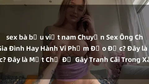 sex bà bầu việt nam Chuyện Sex Ông Cháu: Mối Quan Hệ Gia Đình Hay Hành Vi Phạm Đạo Đức? Đây là Một Chủ Đề Gây Tranh Cãi Trong Xã Hội Hiện Nay.