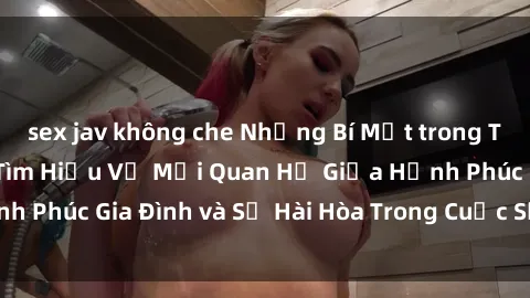 sex jav không che Những Bí Mật trong Tình Dục Gia Đình: Tìm Hiểu Về Mối Quan Hệ Giữa Hạnh Phúc Gia Đình và Sự Hài Hòa Trong Cuộc Sống Tình Dục