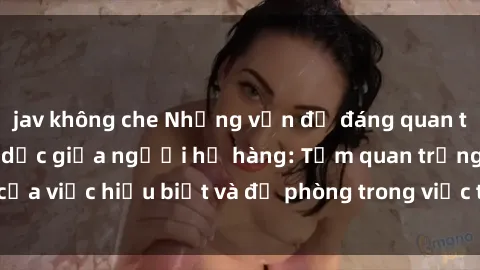 jav không che Những vấn đề đáng quan tâm về quan hệ tình dục giữa người họ hàng: Tầm quan trọng của việc hiểu biết và đề phòng trong việc tiếp xúc trong gia đình.