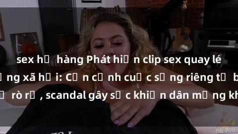 sex họ hàng Phát hiện clip sex quay lén hot nhất trên mạng xã hội: Cận cảnh cuộc sống riêng tư bị rò rỉ, scandal gây sốc khiến dân mạng không khỏi bàng hoàng