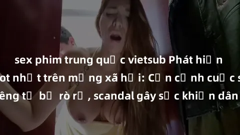 sex phim trung quốc vietsub Phát hiện clip sex quay lén hot nhất trên mạng xã hội: Cận cảnh cuộc sống riêng tư bị rò rỉ, scandal gây sốc khiến dân mạng không khỏi bàng hoàng