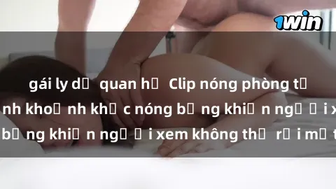 gái ly dị quan hệ Clip nóng phòng tắm gây sốt: Cận cảnh khoảnh khắc nóng bỏng khiến người xem không thể rời mắt