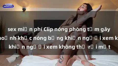 sex miễn phí Clip nóng phòng tắm gây sốt: Cận cảnh khoảnh khắc nóng bỏng khiến người xem không thể rời mắt