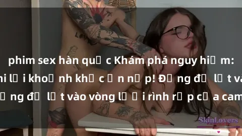 phim sex hàn quốc Khám phá nguy hiểm: sex camera ẩn ghi lại khoảnh khắc ẩn nấp! Đừng để lọt vào vòng lưới rình rập của camera ẩn!