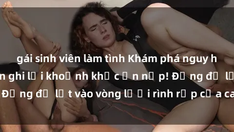 gái sinh viên làm tình Khám phá nguy hiểm: sex camera ẩn ghi lại khoảnh khắc ẩn nấp! Đừng để lọt vào vòng lưới rình rập của camera ẩn!