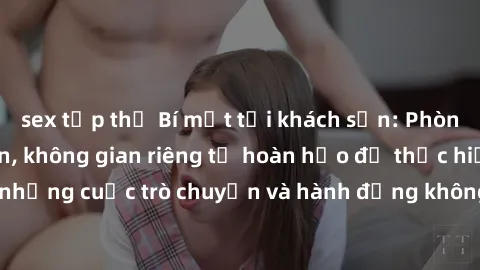 sex tập thể Bí mật tại khách sạn: Phòng quay lén khép kín, không gian riêng tư hoàn hảo để thực hiện những cuộc trò chuyện và hành động không bị người khác phát hiện.
