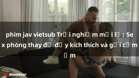 phim jav vietsub Trải nghiệm mới lạ: Sex phòng thay đồ đầy kích thích và gợi cảm