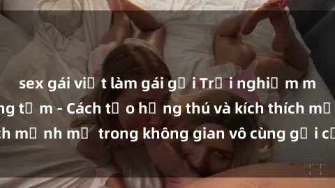 sex gái việt làm gái gọi Trải nghiệm mới lạ với sex phòng tắm - Cách tạo hứng thú và kích thích mạnh mẽ trong không gian vô cùng gợi cảm và lãng mạn