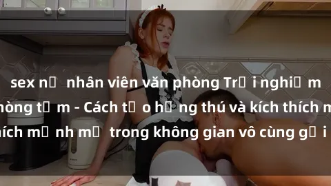 sex nữ nhân viên văn phòng Trải nghiệm mới lạ với sex phòng tắm - Cách tạo hứng thú và kích thích mạnh mẽ trong không gian vô cùng gợi cảm và lãng mạn