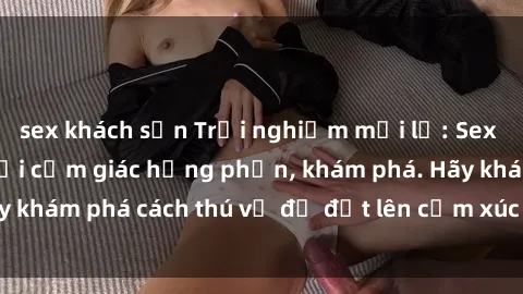 sex khách sạn Trải nghiệm mới lạ: Sex trong xe hơi đem lại cảm giác hưng phấn, khám phá. Hãy khám phá cách thú vị để đốt lên cảm xúc trong cuộc tình!