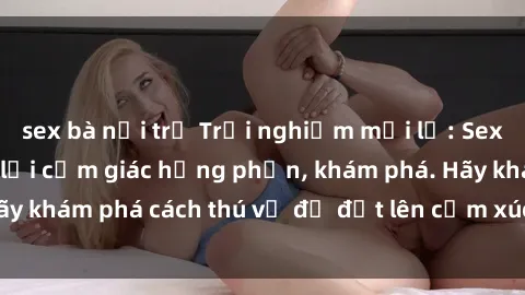sex bà nội trợ Trải nghiệm mới lạ: Sex trong xe hơi đem lại cảm giác hưng phấn, khám phá. Hãy khám phá cách thú vị để đốt lên cảm xúc trong cuộc tình!