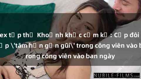 sex tập thể Khoảnh khắc cấm kỵ: Cặp đôi bị bắt gặp 'tâm hồn gần gũi' trong công viên vào ban ngày