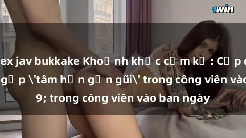 sex jav bukkake Khoảnh khắc cấm kỵ: Cặp đôi bị bắt gặp 'tâm hồn gần gũi' trong công viên vào ban ngày