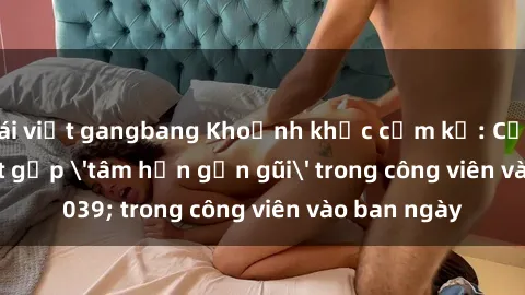 gái việt gangbang Khoảnh khắc cấm kỵ: Cặp đôi bị bắt gặp 'tâm hồn gần gũi' trong công viên vào ban ngày