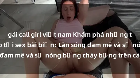gái call girl việt nam Khám phá những trải nghiệm độc đáo tại sex bãi biển: Làn sóng đam mê và sự nóng bỏng cháy bỏng trên cát trắng