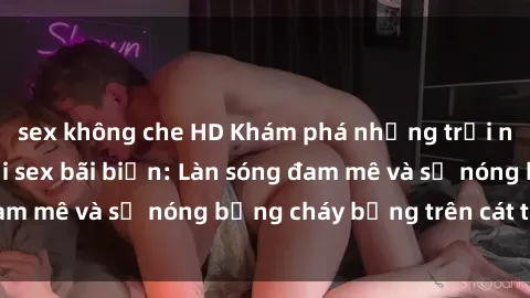 sex không che HD Khám phá những trải nghiệm độc đáo tại sex bãi biển: Làn sóng đam mê và sự nóng bỏng cháy bỏng trên cát trắng