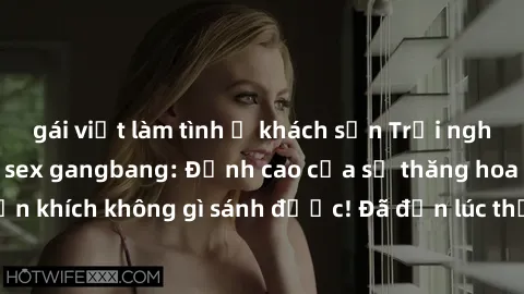 gái việt làm tình ở khách sạn Trải nghiệm sự mới lạ với sex gangbang: Đỉnh cao của sự thăng hoa và phấn khích không gì sánh được! Đã đến lúc thử thách giới hạn của bạn!