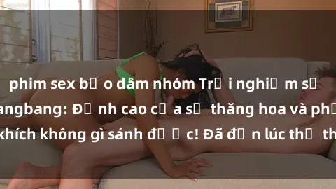 phim sex bạo dâm nhóm Trải nghiệm sự mới lạ với sex gangbang: Đỉnh cao của sự thăng hoa và phấn khích không gì sánh được! Đã đến lúc thử thách giới hạn của bạn!