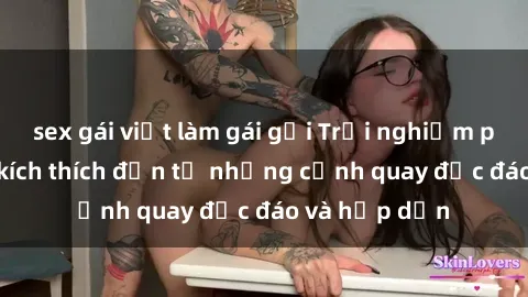sex gái việt làm gái gọi Trải nghiệm phim sex : Sự kích thích đến từ những cảnh quay độc đáo và hấp dẫn