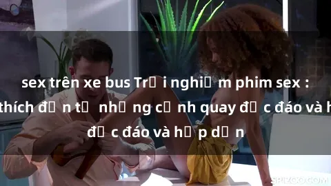 sex trên xe bus Trải nghiệm phim sex : Sự kích thích đến từ những cảnh quay độc đáo và hấp dẫn