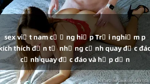 sex việt nam cưỡng hiếp Trải nghiệm phim sex : Sự kích thích đến từ những cảnh quay độc đáo và hấp dẫn