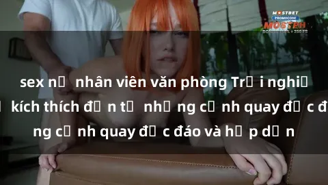 sex nữ nhân viên văn phòng Trải nghiệm phim sex : Sự kích thích đến từ những cảnh quay độc đáo và hấp dẫn