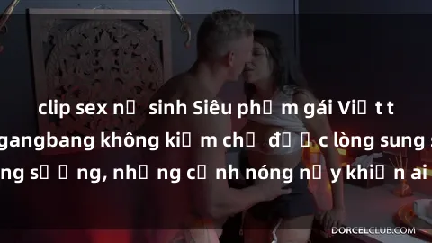clip sex nữ sinh Siêu phẩm gái Việt tham gia trong buổi gangbang không kiềm chế được lòng sung sướng, những cảnh nóng nảy khiến ai cũng phải mãn nhãn