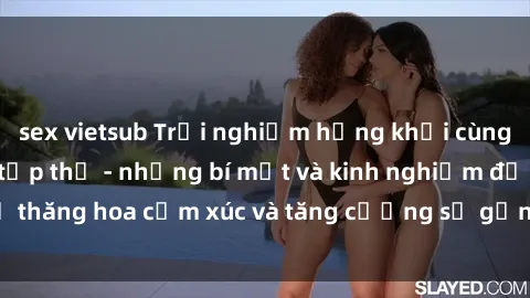 sex vietsub Trải nghiệm hứng khởi cùng với việc làm tình tập thể - những bí mật và kinh nghiệm để thăng hoa cảm xúc và tăng cường sự gắn kết trong mối quan hệ