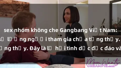 sex nhóm không che Gangbang Việt Nam: Kỷ lục mới với số lượng người tham gia chưa từng thấy. Đây là lễ hội tình dục độc đáo và gây sốc.