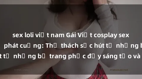 sex loli việt nam Gái Việt cosplay sexy khiến fan hâm mộ phát cuồng: Thử thách sức hút từ những bộ trang phục đầy sáng tạo và quyến rũ!