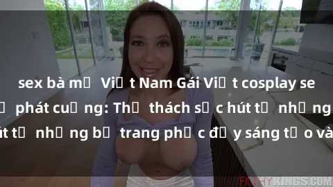 sex bà mẹ Việt Nam Gái Việt cosplay sexy khiến fan hâm mộ phát cuồng: Thử thách sức hút từ những bộ trang phục đầy sáng tạo và quyến rũ!