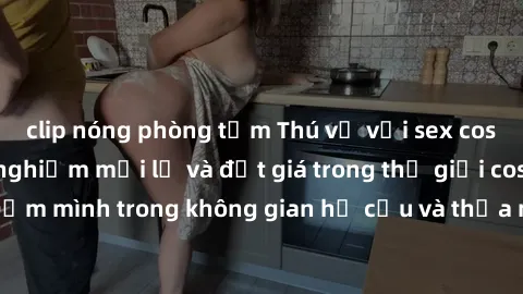 clip nóng phòng tắm Thú vị với sex cosplay anime: Trải nghiệm mới lạ và đắt giá trong thế giới cosplay! Đắm mình trong không gian hư cấu và thỏa mãn niềm đam mê của bạn!