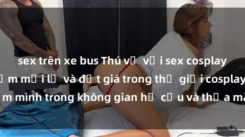 sex trên xe bus Thú vị với sex cosplay anime: Trải nghiệm mới lạ và đắt giá trong thế giới cosplay! Đắm mình trong không gian hư cấu và thỏa mãn niềm đam mê của bạn!