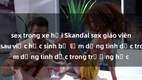 sex trong xe hơi Skandal sex giáo viên: Sự thật đằng sau việc học sinh bị lạm dụng tình dục trong trường học