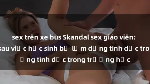 sex trên xe bus Skandal sex giáo viên: Sự thật đằng sau việc học sinh bị lạm dụng tình dục trong trường học