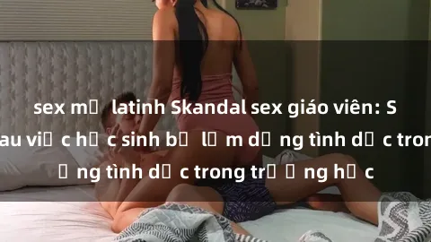 sex mỹ latinh Skandal sex giáo viên: Sự thật đằng sau việc học sinh bị lạm dụng tình dục trong trường học
