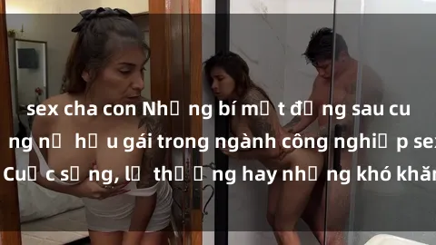 sex cha con Những bí mật đằng sau cuộc sống của những nữ hầu gái trong ngành công nghiệp sex: Cuộc sống, lẽ thường hay những khó khăn mà họ phải đối mặt.