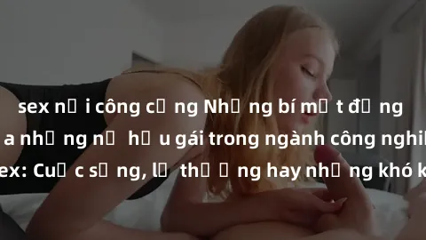 sex nơi công cộng Những bí mật đằng sau cuộc sống của những nữ hầu gái trong ngành công nghiệp sex: Cuộc sống, lẽ thường hay những khó khăn mà họ phải đối mặt.