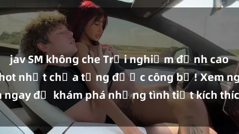 jav SM không che Trải nghiệm đỉnh cao cùng phim sex Mỹ hot nhất chưa từng được công bố! Xem ngay để khám phá những tình tiết kích thích, cảnh nóng bỏng!