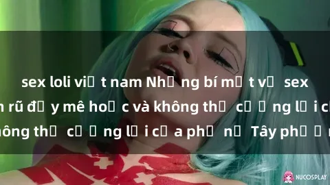 sex loli việt nam Những bí mật về sex gái Tây: Sự quyến rũ đầy mê hoặc và không thể cưỡng lại của phụ nữ Tây phương