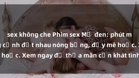 sex không che Phim sex Mỹ đen: phút mãnh liệt với những cảnh địt nhau nóng bỏng, đầy mê hoặc. Xem ngay để thỏa mãn cơn khát tình dục của bạn!