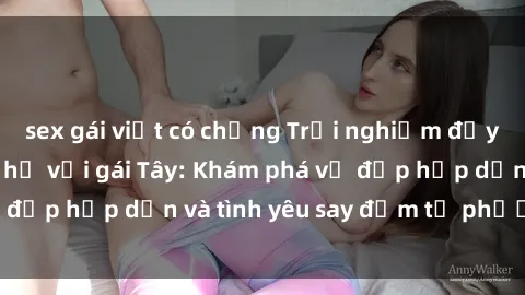 sex gái việt có chồng Trải nghiệm đầy mới lạ khi quan hệ với gái Tây: Khám phá vẻ đẹp hấp dẫn và tình yêu say đắm từ phương Tây