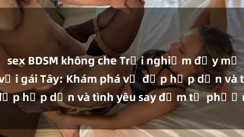 sex BDSM không che Trải nghiệm đầy mới lạ khi quan hệ với gái Tây: Khám phá vẻ đẹp hấp dẫn và tình yêu say đắm từ phương Tây