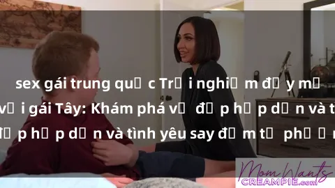 sex gái trung quốc Trải nghiệm đầy mới lạ khi quan hệ với gái Tây: Khám phá vẻ đẹp hấp dẫn và tình yêu say đắm từ phương Tây